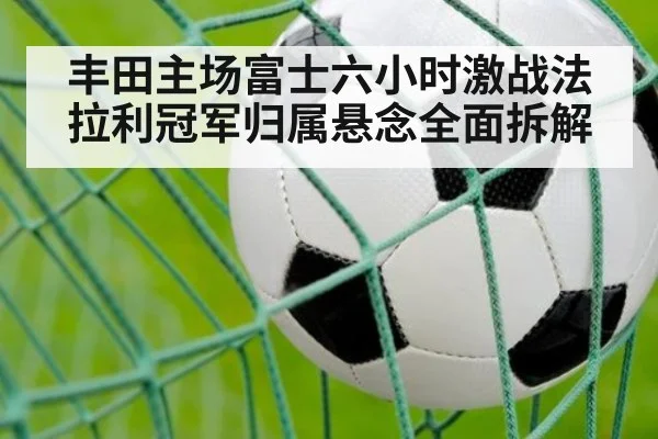 丰田主场富士六小时激战法拉利冠军归属悬念全面拆解